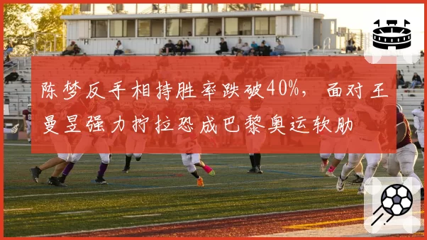 陈梦反手相持胜率跌破40%,面对王曼昱强力拧拉恐成巴黎奥运软肋