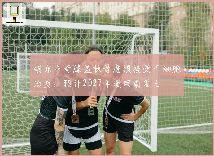 胡尔卡奇膝盖软骨磨损接受干细胞治疗,预计2027年澳网前复出