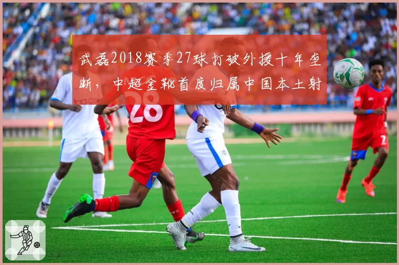 武磊2018赛季27球打破外援十年垄断，中超金靴首度归属中国本土射手__br_