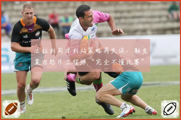 法拉利匈牙利站策略再失误,勒克莱尔怒斥工程师“完全不懂比赛”