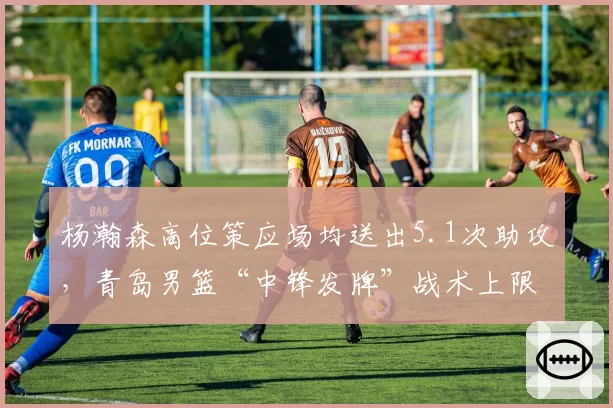 杨瀚森高位策应场均送出5.1次助攻，青岛男篮“中锋发牌”战术上限在哪？