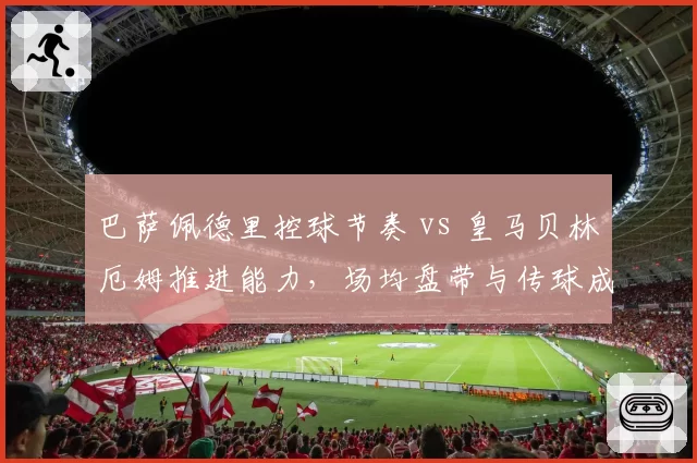 巴萨佩德里控球节奏 vs 皇马贝林厄姆推进能力,场均盘带与传球成功率对比