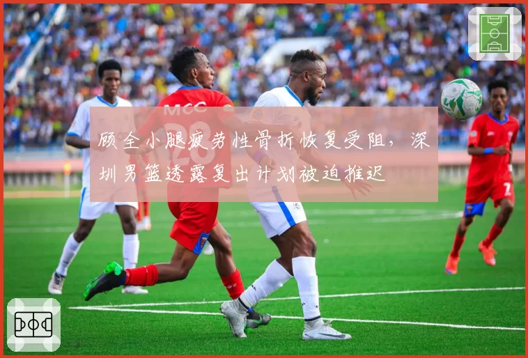 顾全小腿疲劳性骨折恢复受阻，深圳男篮透露复出计划被迫推迟