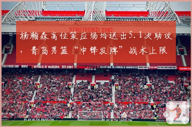 杨瀚森高位策应场均送出5.1次助攻,青岛男篮“中锋发牌”战术上限在哪?