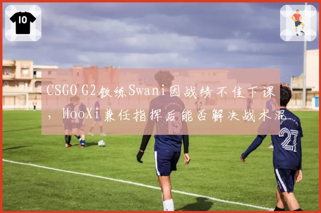 CSGO G2教练Swani因战绩不佳下课,HooXi兼任指挥后能否解决战术混乱?