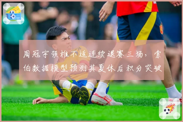 周冠宇颈椎不适连续退赛三场，索伯数据模型预测其夏休后积分突破有望