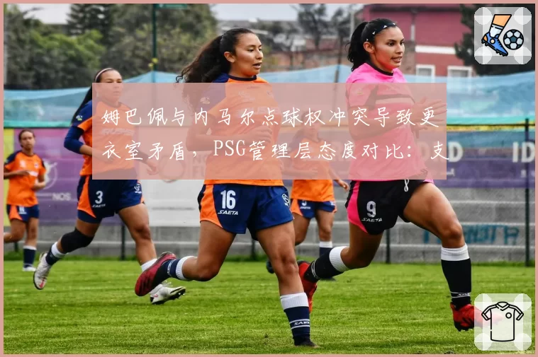 姆巴佩与内马尔点球权冲突导致更衣室矛盾,PSG管理层态度对比:支持姆巴佩 vs 冷落内马尔