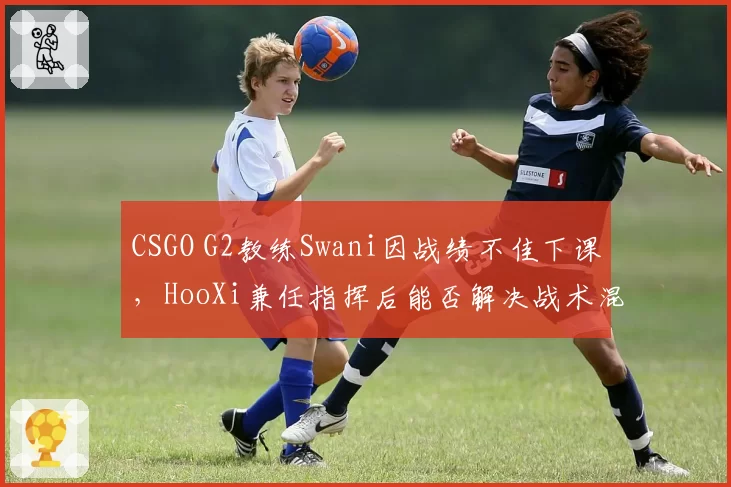 CSGO G2教练Swani因战绩不佳下课，HooXi兼任指挥后能否解决战术混乱？
