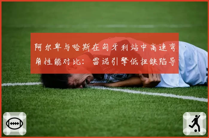 阿尔卑与哈斯在匈牙利站中高速弯角性能对比：雷诺引擎低扭缺陷导致出弯慢0.2秒
