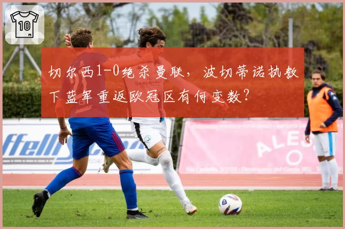 切尔西1-0绝杀曼联，波切蒂诺执教下蓝军重返欧冠区有何变数？