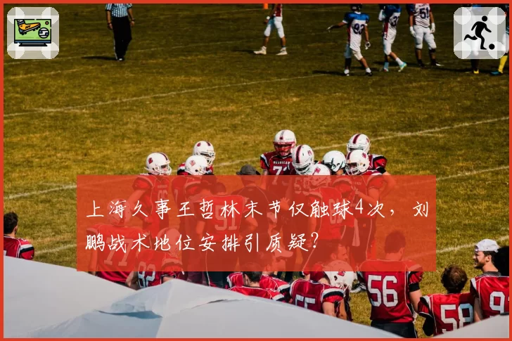上海久事王哲林末节仅触球4次，刘鹏战术地位安排引质疑？