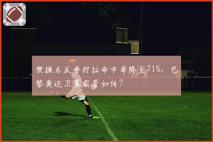 樊振东反手拧拉命中率降至71%,巴黎奥运卫冕前景如何?