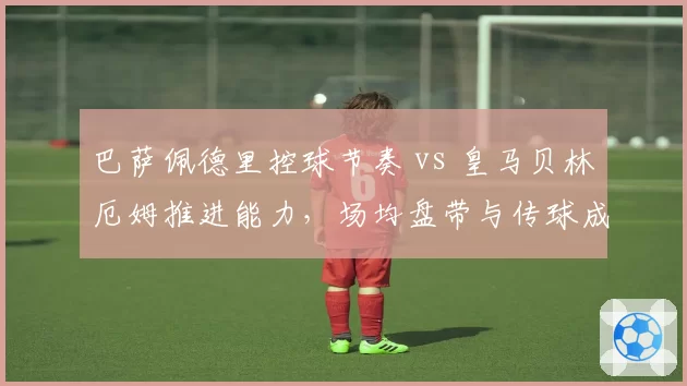 巴萨佩德里控球节奏 vs 皇马贝林厄姆推进能力，场均盘带与传球成功率对比