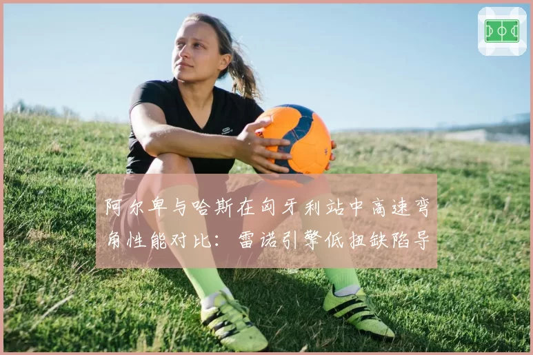 阿尔卑与哈斯在匈牙利站中高速弯角性能对比:雷诺引擎低扭缺陷导致出弯慢0.2秒