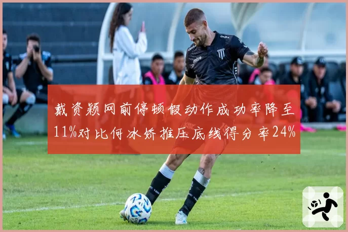 戴资颖网前停顿假动作成功率降至11%对比何冰娇推压底线得分率24%,手法与力量之争