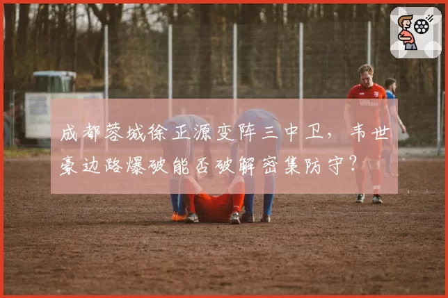 成都蓉城徐正源变阵三中卫,韦世豪边路爆破能否破解密集防守?