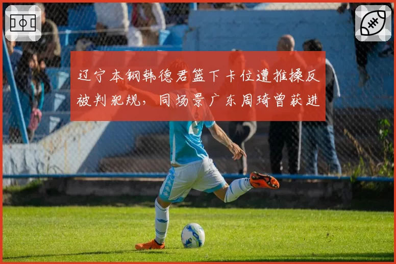 辽宁本钢韩德君篮下卡位遭推搡反被判犯规,同场景广东周琦曾获进攻方有利判罚