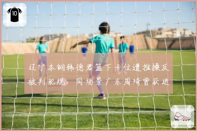 辽宁本钢韩德君篮下卡位遭推搡反被判犯规，同场景广东周琦曾获进攻方有利判罚