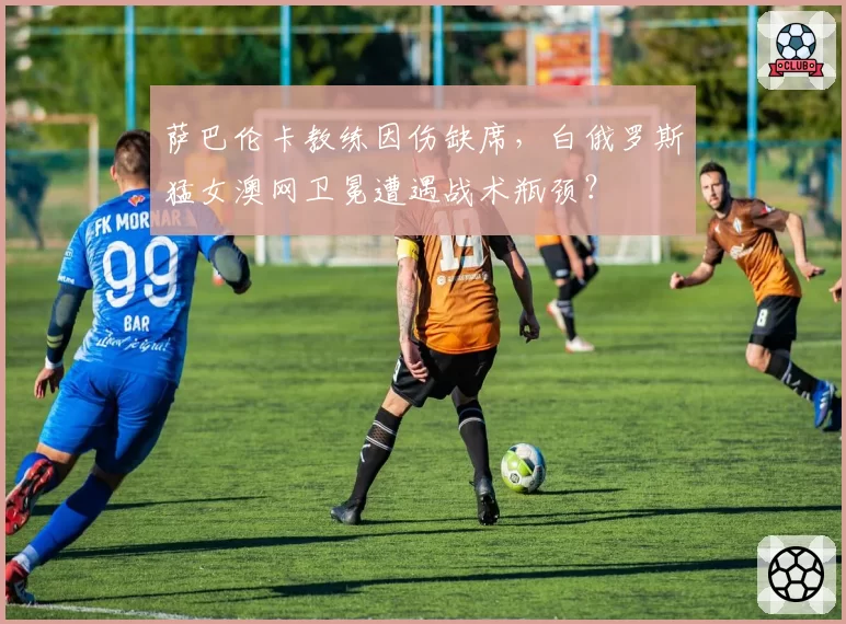 萨巴伦卡教练因伤缺席，白俄罗斯猛女澳网卫冕遭遇战术瓶颈？