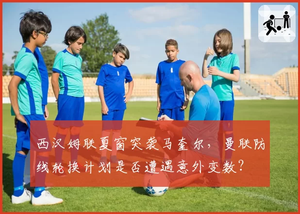 西汉姆联夏窗突袭马奎尔,曼联防线轮换计划是否遭遇意外变数?