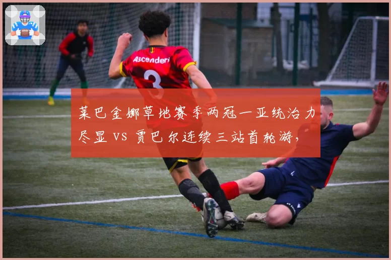 莱巴金娜草地赛季两冠一亚统治力尽显 vs 贾巴尔连续三站首轮游，草地女王易主已成定局