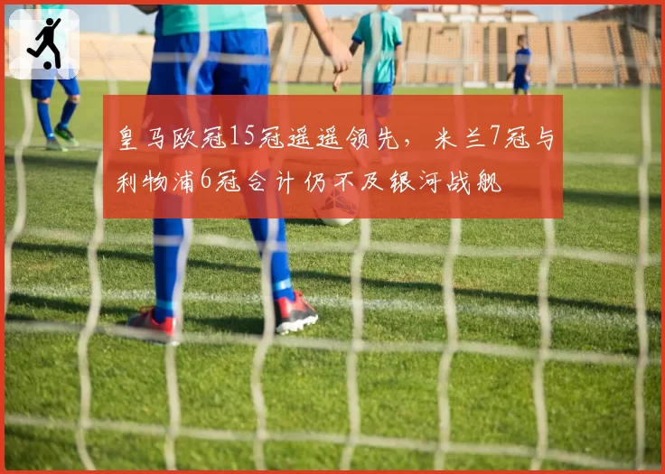 皇马欧冠15冠遥遥领先，米兰7冠与利物浦6冠合计仍不及银河战舰