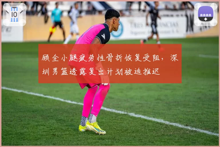 顾全小腿疲劳性骨折恢复受阻，深圳男篮透露复出计划被迫推迟