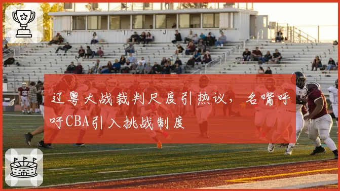 辽粤大战裁判尺度引热议,名嘴呼吁CBA引入挑战制度