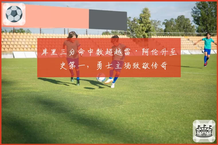 库里三分命中数超越雷·阿伦升至历史第一,勇士主场致敬传奇