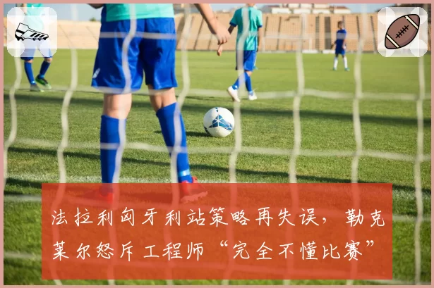 法拉利匈牙利站策略再失误,勒克莱尔怒斥工程师“完全不懂比赛”