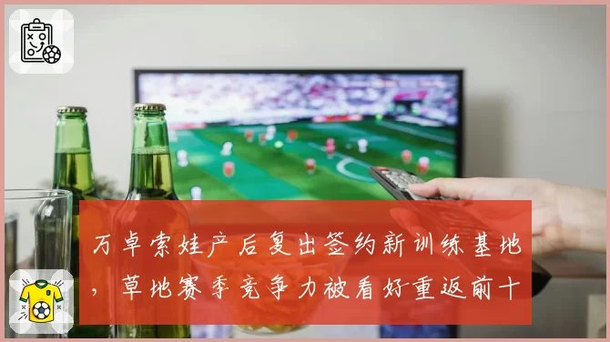 万卓索娃产后复出签约新训练基地，草地赛季竞争力被看好重返前十