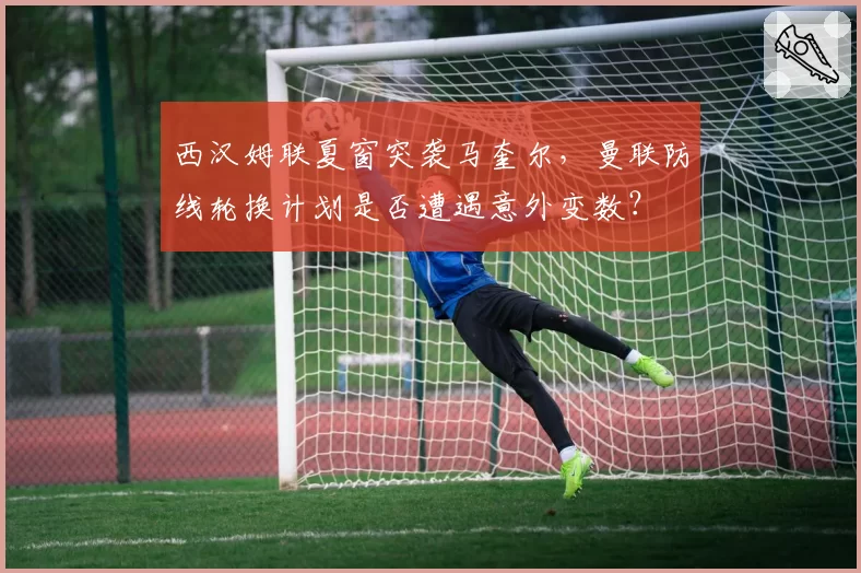 西汉姆联夏窗突袭马奎尔,曼联防线轮换计划是否遭遇意外变数?