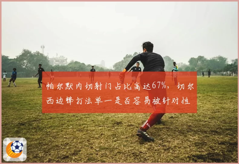 帕尔默内切射门占比高达67%，切尔西边锋打法单一是否容易被针对性防守？