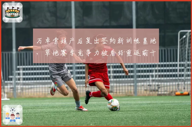 万卓索娃产后复出签约新训练基地,草地赛季竞争力被看好重返前十