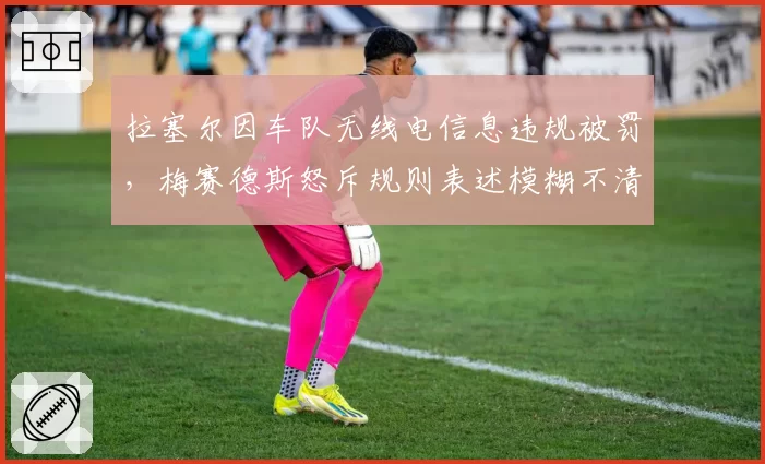拉塞尔因车队无线电信息违规被罚,梅赛德斯怒斥规则表述模糊不清