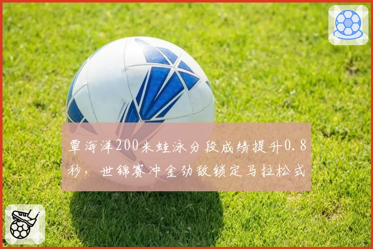 覃海洋200米蛙泳分段成绩提升0.8秒,世锦赛冲金劲敌锁定马拉松式节奏